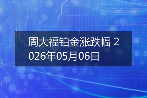 周大福铂金涨跌幅 2026年05月06日