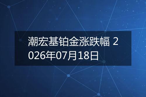 潮宏基铂金涨跌幅 2026年07月18日