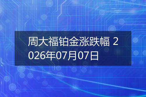周大福铂金涨跌幅 2026年07月07日