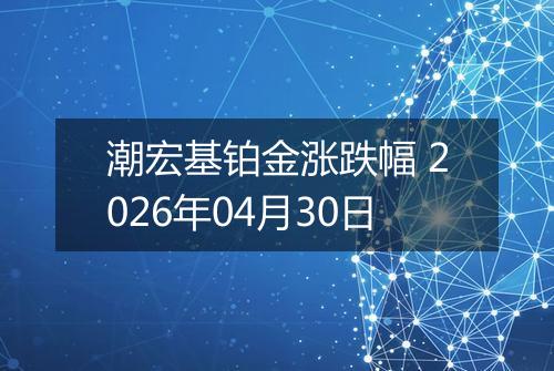 潮宏基铂金涨跌幅 2026年04月30日
