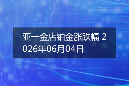 亚一金店铂金涨跌幅 2026年06月04日