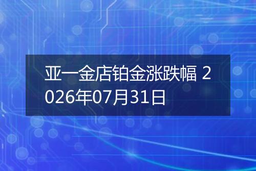 亚一金店铂金涨跌幅 2026年07月31日