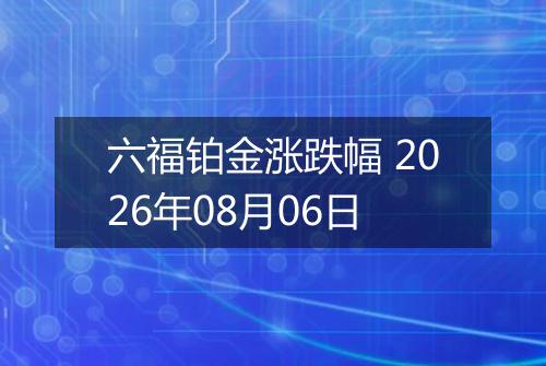 六福铂金涨跌幅 2026年08月06日