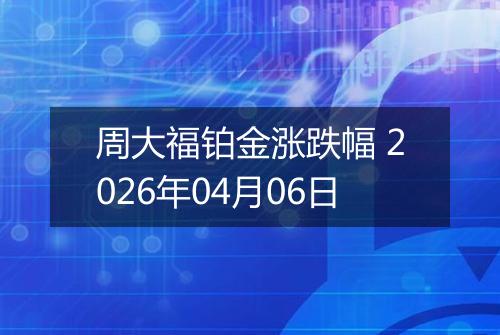 周大福铂金涨跌幅 2026年04月06日
