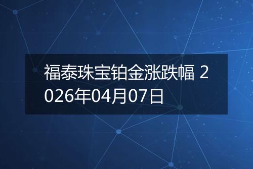 福泰珠宝铂金涨跌幅 2026年04月07日
