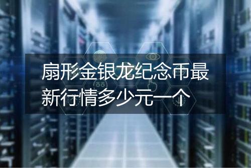 扇形金银龙纪念币最新行情多少元一个